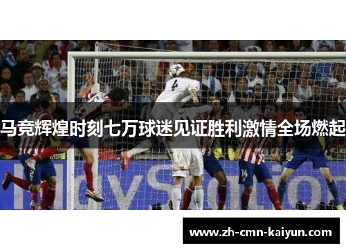马竞辉煌时刻七万球迷见证胜利激情全场燃起