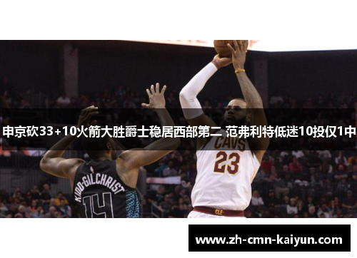 申京砍33+10火箭大胜爵士稳居西部第二 范弗利特低迷10投仅1中